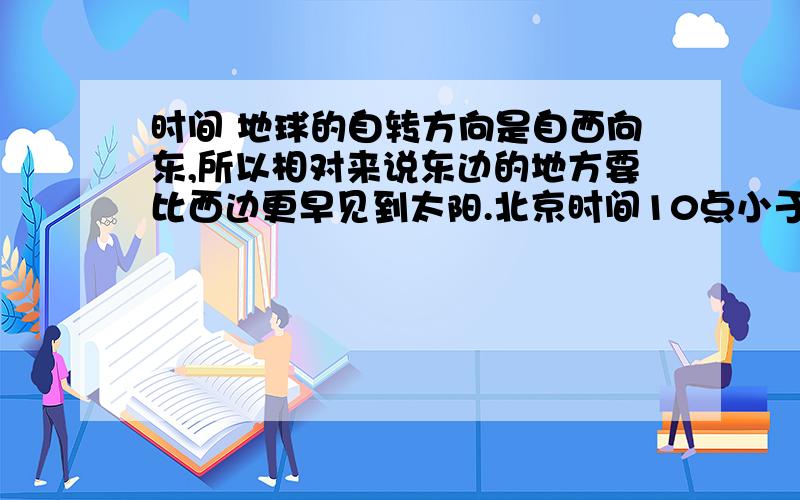 时间 地球的自转方向是自西向东,所以相对来说东边的地方要比西边更早见到太阳.北京时间10点小于北京时间12点,所以12点