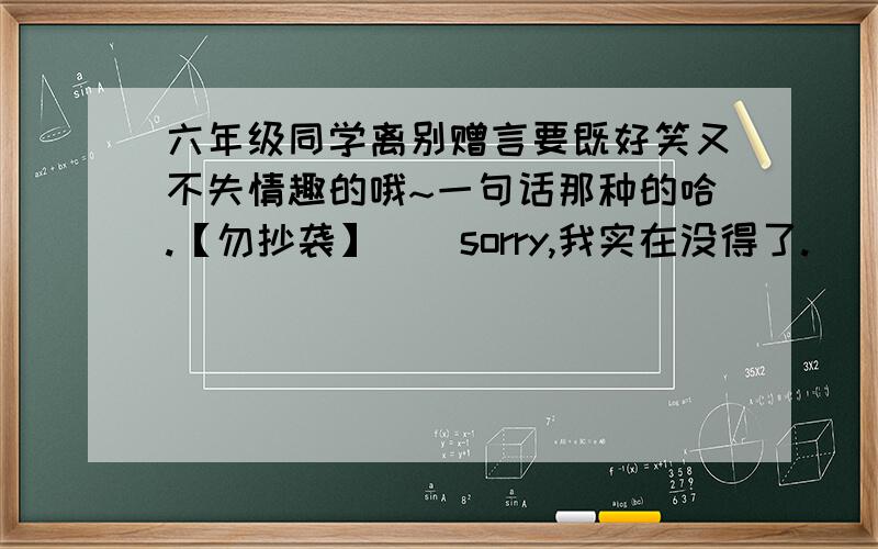 六年级同学离别赠言要既好笑又不失情趣的哦~一句话那种的哈.【勿抄袭】 ） sorry,我实在没得了.