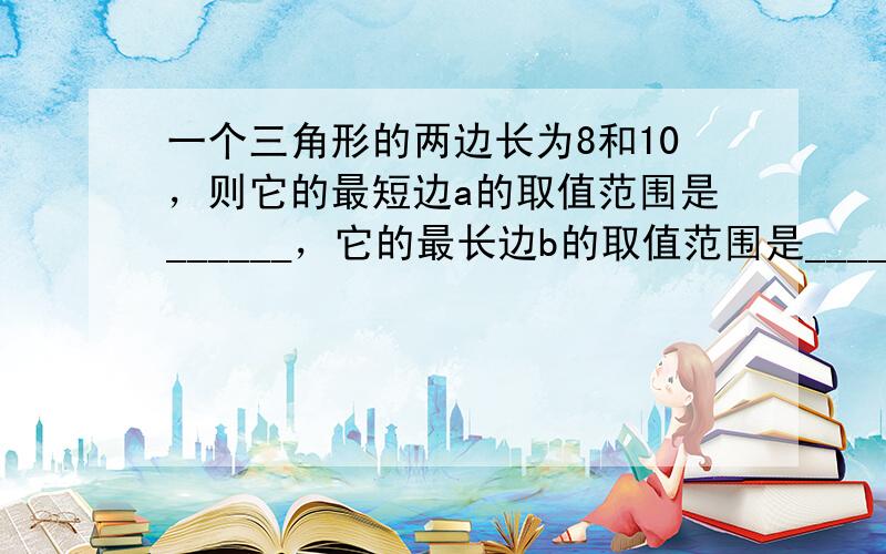 一个三角形的两边长为8和10，则它的最短边a的取值范围是______，它的最长边b的取值范围是______．