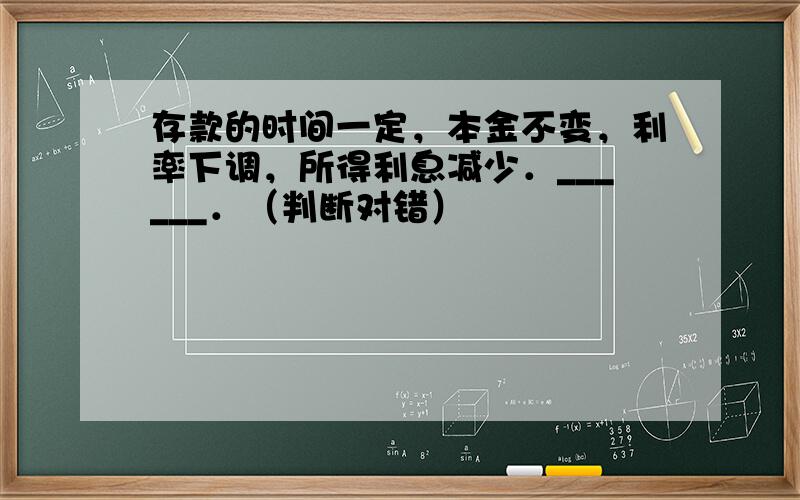 存款的时间一定，本金不变，利率下调，所得利息减少．______．（判断对错）