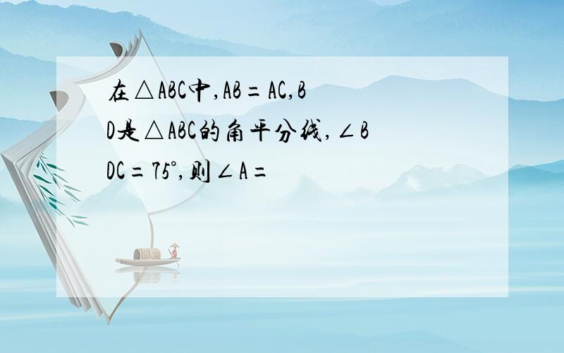 在△ABC中,AB=AC,BD是△ABC的角平分线,∠BDC=75°,则∠A=