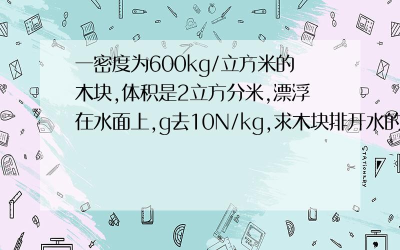 一密度为600kg/立方米的木块,体积是2立方分米,漂浮在水面上,g去10N/kg,求木块排开水的体积是多少?