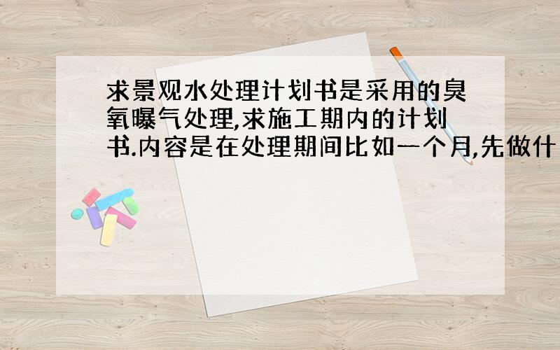 求景观水处理计划书是采用的臭氧曝气处理,求施工期内的计划书.内容是在处理期间比如一个月,先做什么后做什么?指标有氨氮 C