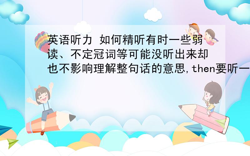 英语听力 如何精听有时一些弱读、不定冠词等可能没听出来却也不影响理解整句话的意思,then要听一句看一下脚本以检查自己听