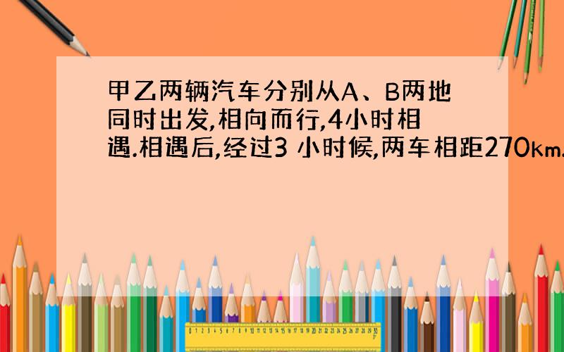 甲乙两辆汽车分别从A、B两地同时出发,相向而行,4小时相遇.相遇后,经过3 小时候,两车相距270km.甲车