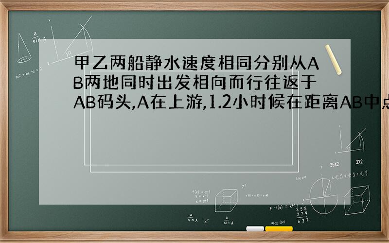 甲乙两船静水速度相同分别从AB两地同时出发相向而行往返于AB码头,A在上游,1.2小时候在距离AB中点6千米处