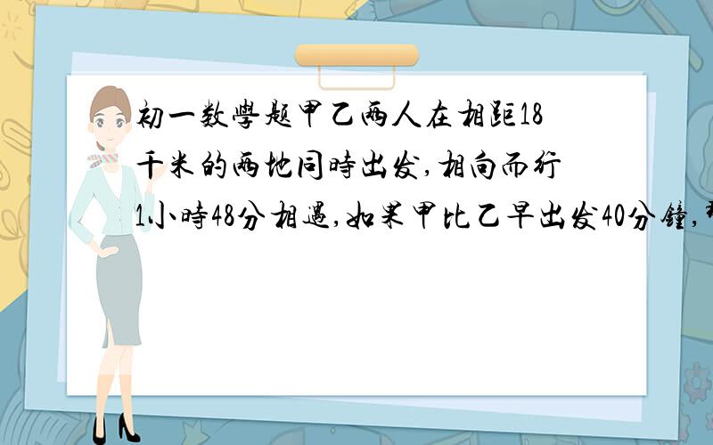 初一数学题甲乙两人在相距18千米的两地同时出发,相向而行1小时48分相遇,如果甲比乙早出发40分钟,那么乙