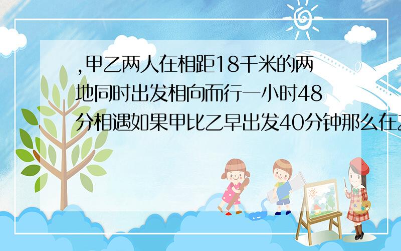 ,甲乙两人在相距18千米的两地同时出发相向而行一小时48分相遇如果甲比乙早出发40分钟那么在乙出发1小时