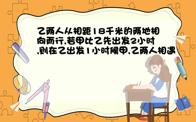 乙两人从相距18千米的两地相向而行,若甲比乙先出发2小时,则在乙出发1小时候甲,乙两人相遇