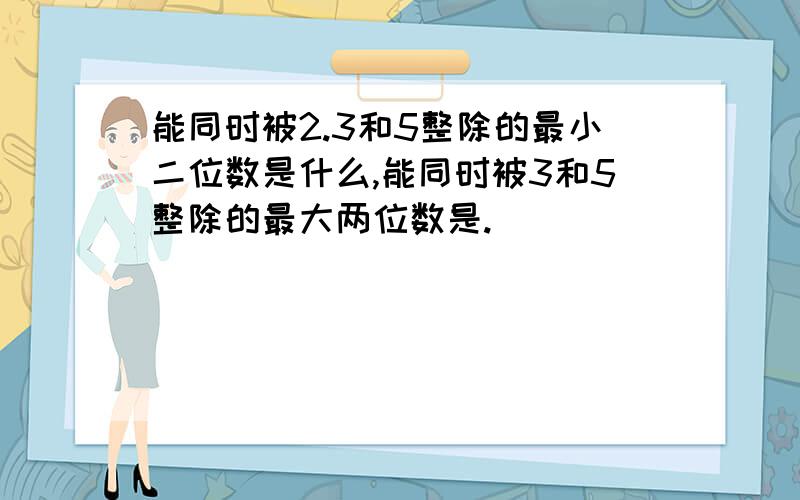 能同时被2.3和5整除的最小二位数是什么,能同时被3和5整除的最大两位数是.