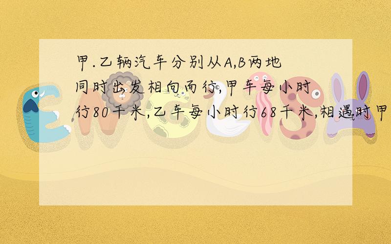 甲.乙辆汽车分别从A,B两地同时出发相向而行,甲车每小时行80千米,乙车每小时行68千米,相遇时甲车比乙车