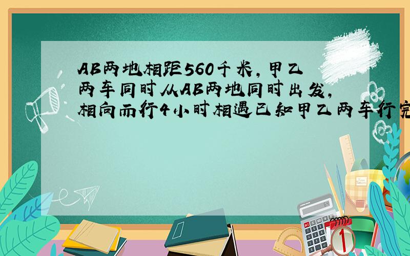 AB两地相距560千米,甲乙两车同时从AB两地同时出发,相向而行4小时相遇已知甲乙两车行完全程所需的时间比是