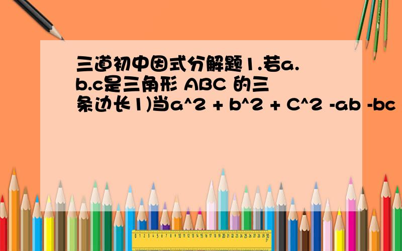 三道初中因式分解题1.若a.b.c是三角形 ABC 的三条边长1)当a^2 + b^2 + C^2 -ab -bc -a