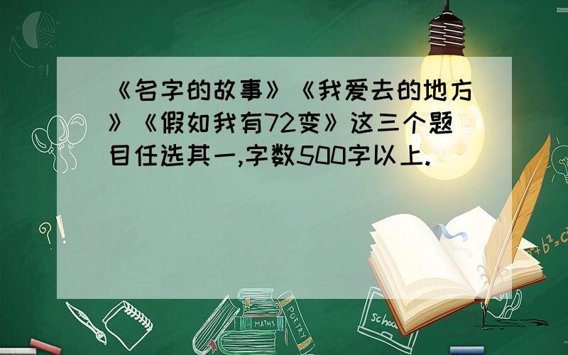 《名字的故事》《我爱去的地方》《假如我有72变》这三个题目任选其一,字数500字以上.