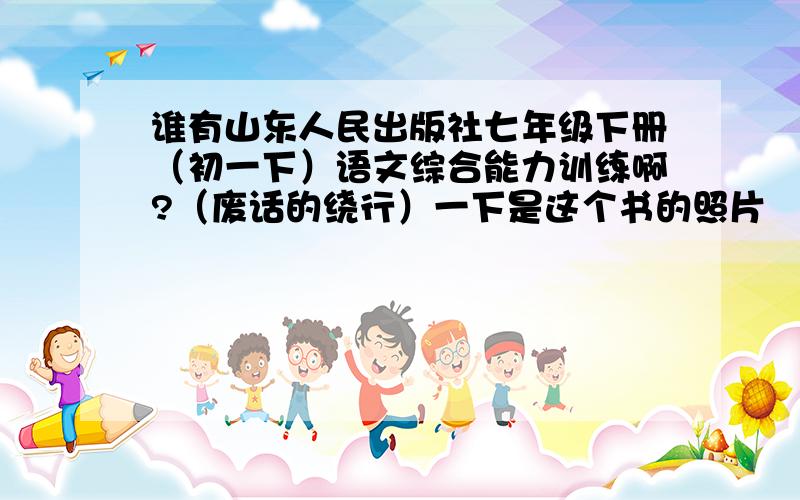 谁有山东人民出版社七年级下册（初一下）语文综合能力训练啊?（废话的绕行）一下是这个书的照片