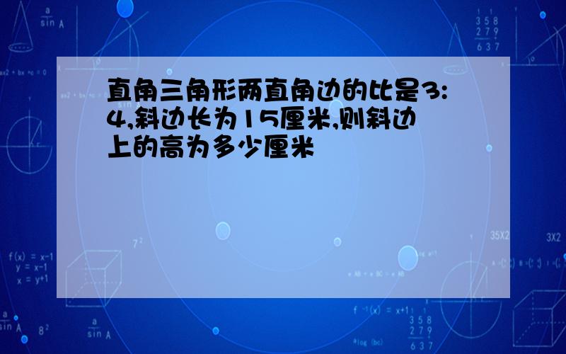 直角三角形两直角边的比是3:4,斜边长为15厘米,则斜边上的高为多少厘米