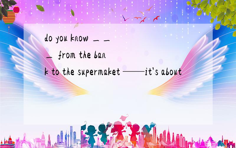 do you know ___ from the bank to the supermaket ——it's about