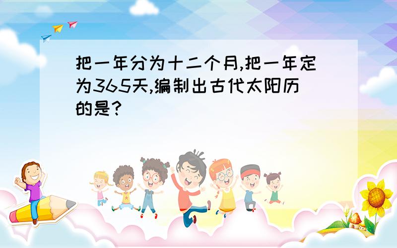 把一年分为十二个月,把一年定为365天,编制出古代太阳历的是?