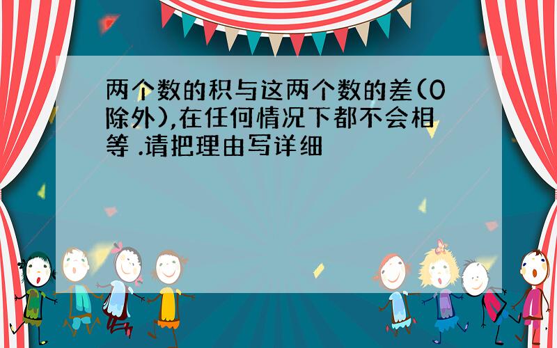 两个数的积与这两个数的差(0除外),在任何情况下都不会相等 .请把理由写详细