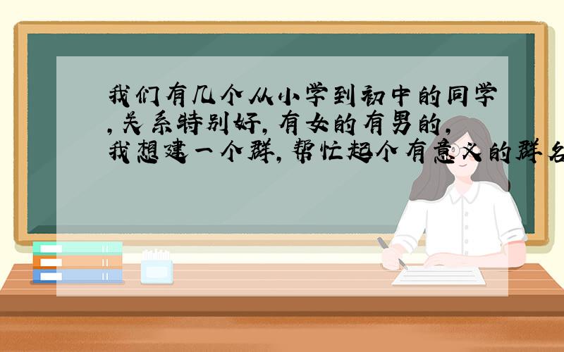 我们有几个从小学到初中的同学,关系特别好,有女的有男的,我想建一个群,帮忙起个有意义的群名字!