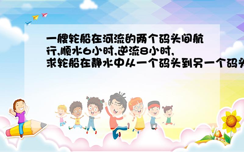 一艘轮船在河流的两个码头间航行,顺水6小时,逆流8小时,求轮船在静水中从一个码头到另一个码头的速度?