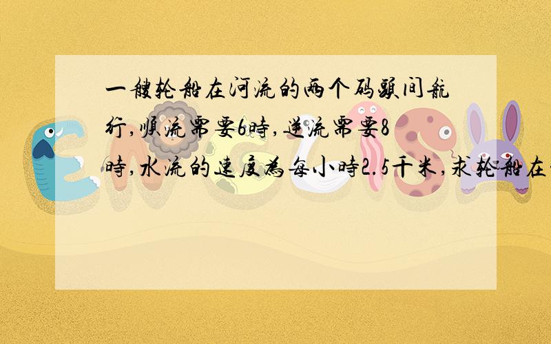 一艘轮船在河流的两个码头间航行,顺流需要6时,逆流需要8时,水流的速度为每小时2.5千米,求轮船在静水中的速度.