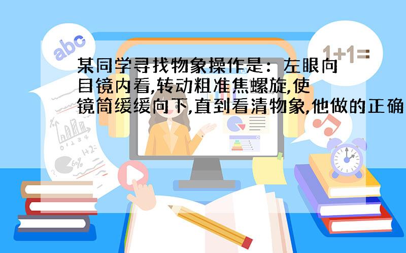 某同学寻找物象操作是：左眼向目镜内看,转动粗准焦螺旋,使镜筒缓缓向下,直到看清物象,他做的正确吗