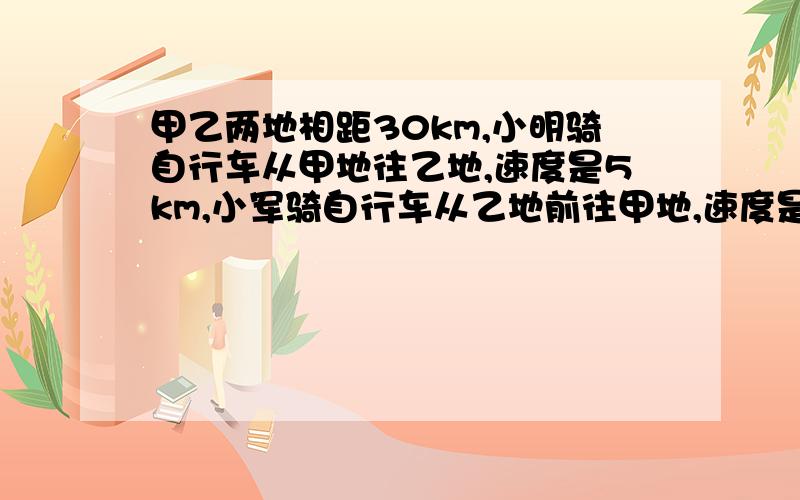 甲乙两地相距30km,小明骑自行车从甲地往乙地,速度是5km,小军骑自行车从乙地前往甲地,速度是15km,同时