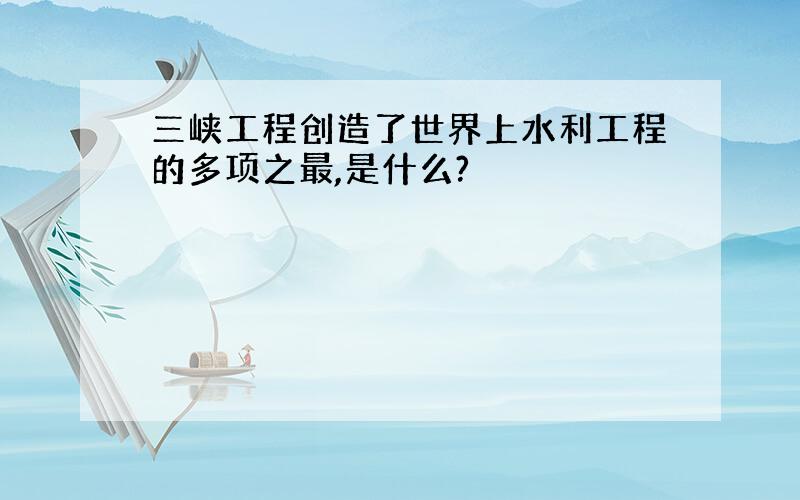 三峡工程创造了世界上水利工程的多项之最,是什么?