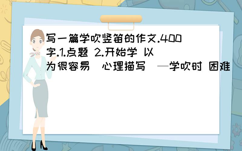 写一篇学吹竖笛的作文.400字.1.点题 2.开始学 以为很容易（心理描写）—学吹时 困难（