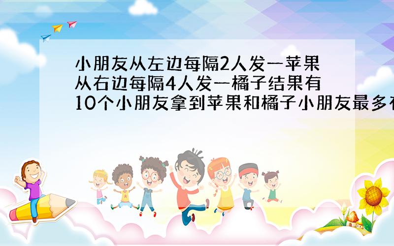 小朋友从左边每隔2人发一苹果从右边每隔4人发一橘子结果有10个小朋友拿到苹果和橘子小朋友最多有多少人?