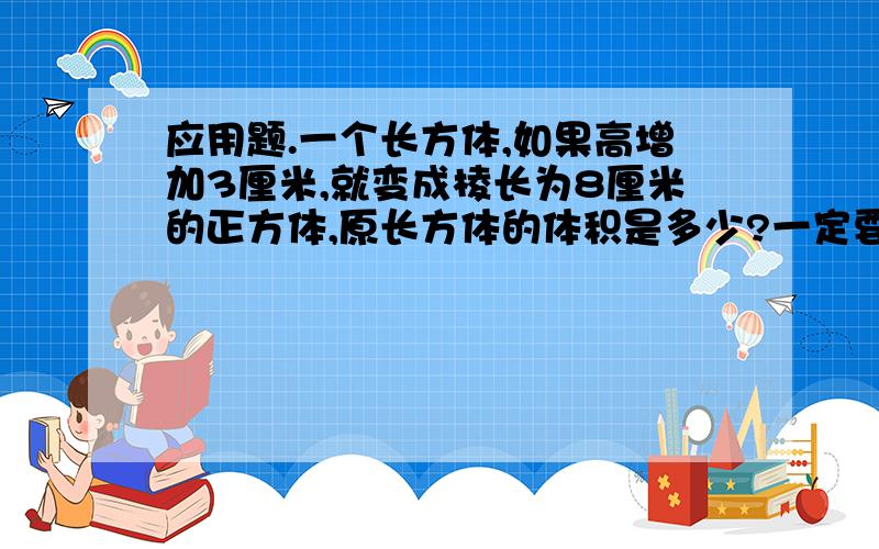 应用题.一个长方体,如果高增加3厘米,就变成棱长为8厘米的正方体,原长方体的体积是多少?一定要对拜托