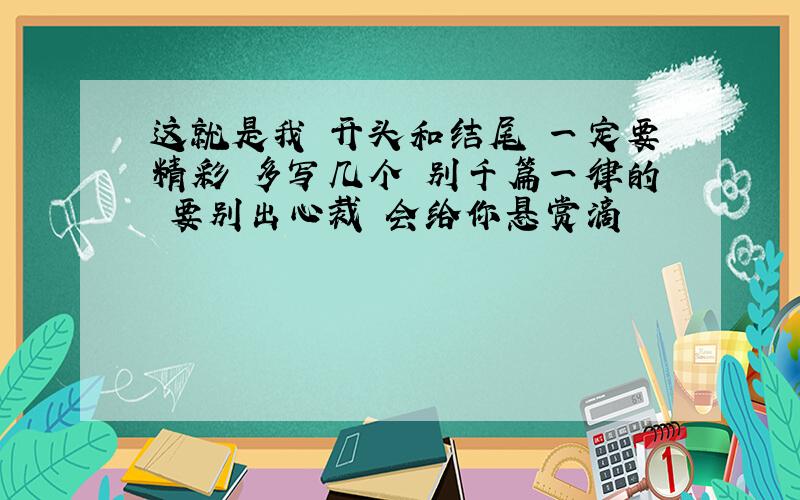 这就是我 开头和结尾 一定要精彩 多写几个 别千篇一律的 要别出心裁 会给你悬赏滴