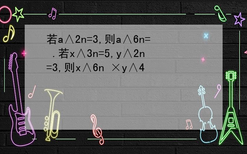 若a∧2n=3,则a∧6n= .若x∧3n=5,y∧2n=3,则x∧6n ×y∧4