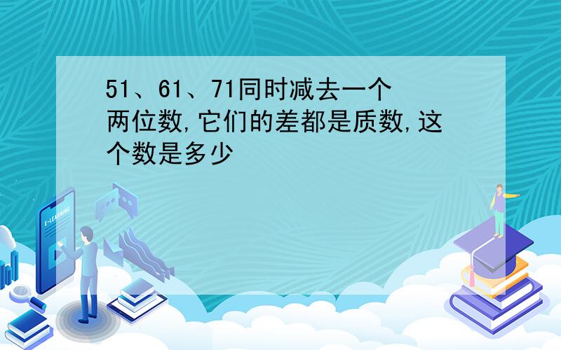 51、61、71同时减去一个两位数,它们的差都是质数,这个数是多少