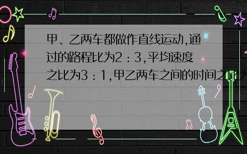 甲、乙两车都做作直线运动,通过的路程比为2：3,平均速度之比为3：1,甲乙两车之间的时间之比为?