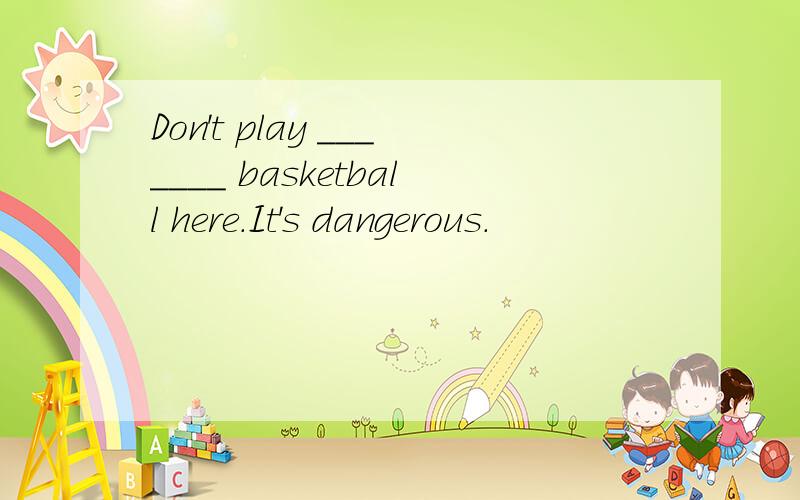 Don't play _______ basketball here．It's dangerous．