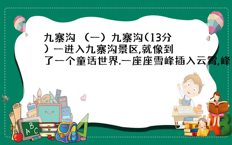 九寨沟 （一）九寨沟(13分) 一进入九寨沟景区,就像到了一个童话世界.一座座雪峰插入云霄,峰顶银光闪闪.从河谷至山坡,