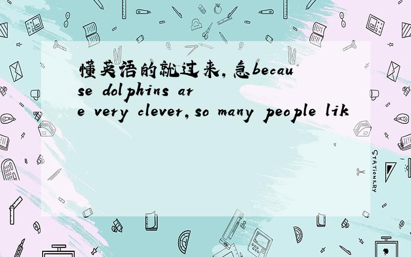 懂英语的就过来,急because dolphins are very clever,so many people lik