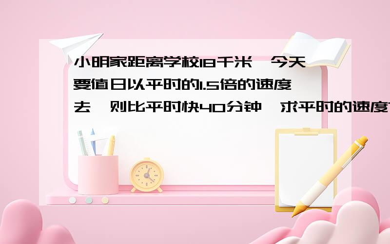 小明家距离学校18千米,今天要值日以平时的1.5倍的速度去,则比平时快40分钟,求平时的速度?用分式方程解