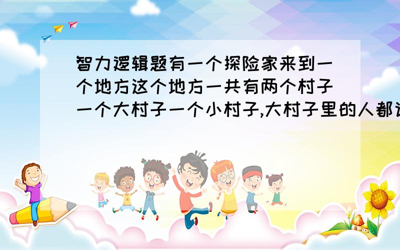 智力逻辑题有一个探险家来到一个地方这个地方一共有两个村子一个大村子一个小村子,大村子里的人都说谎,小村子里的人都诚实.探