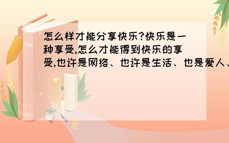 怎么样才能分享快乐?快乐是一种享受,怎么才能得到快乐的享受,也许是网络、也许是生活、也是爱人、是同事、是朋友、是亲人……