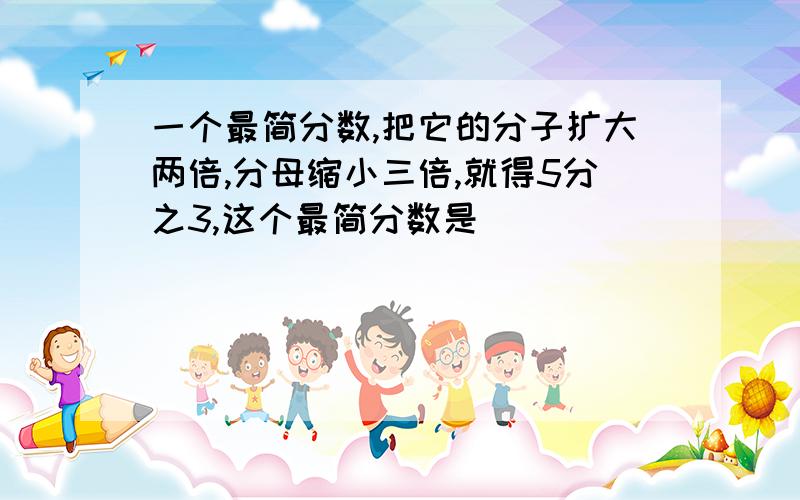 一个最简分数,把它的分子扩大两倍,分母缩小三倍,就得5分之3,这个最简分数是（）