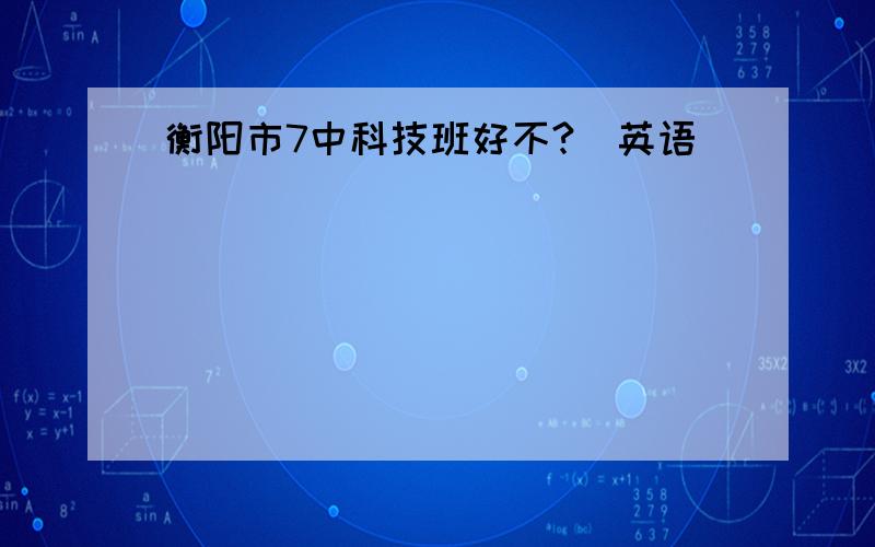 衡阳市7中科技班好不?（英语）