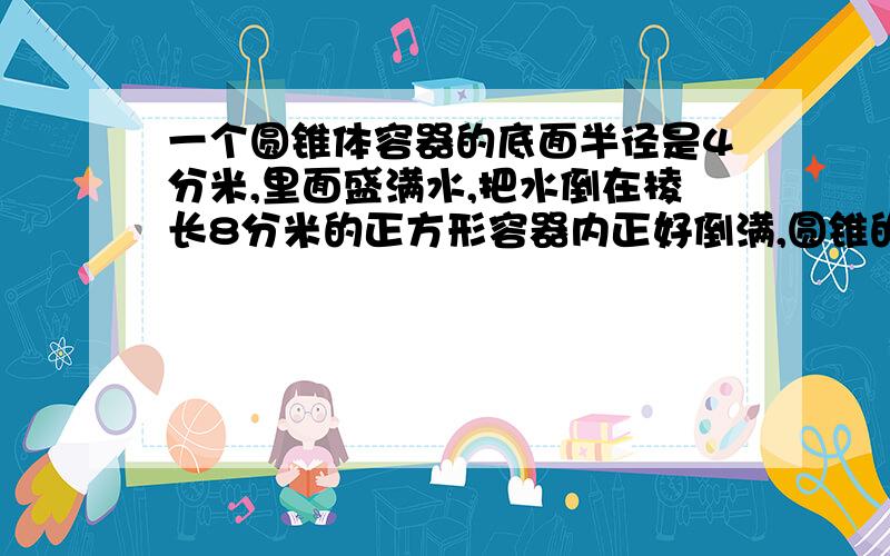 一个圆锥体容器的底面半径是4分米,里面盛满水,把水倒在棱长8分米的正方形容器内正好倒满,圆锥的高是