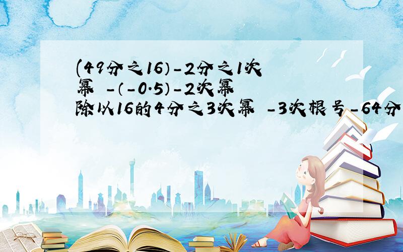 (49分之16）-2分之1次幂 -（-0.5）-2次幂 除以16的4分之3次幂 -3次根号-64分之343