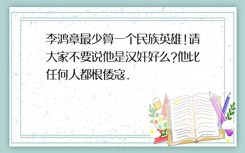 李鸿章最少算一个民族英雄!请大家不要说他是汉奸好么?他比任何人都恨倭寇.