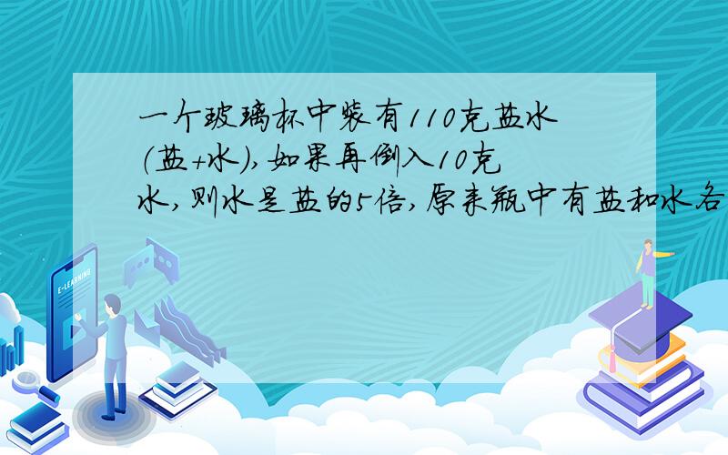 一个玻璃杯中装有110克盐水（盐+水）,如果再倒入10克水,则水是盐的5倍,原来瓶中有盐和水各多少克?