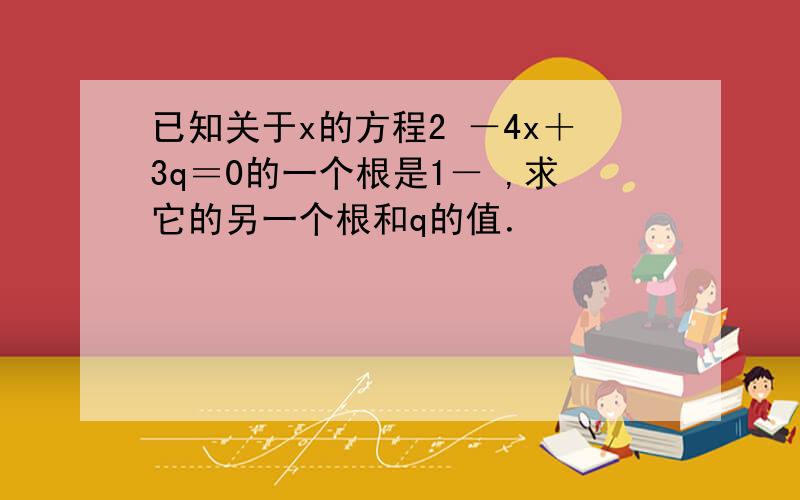 已知关于x的方程2 －4x＋3q＝0的一个根是1－ ,求它的另一个根和q的值．