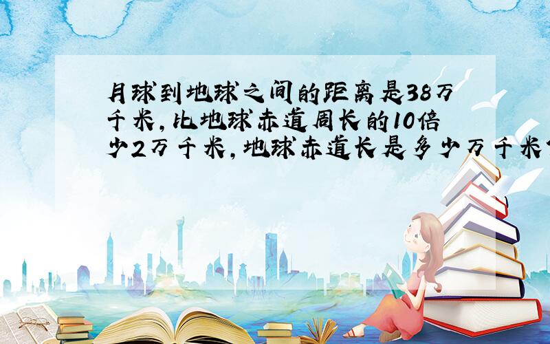 月球到地球之间的距离是38万千米,比地球赤道周长的10倍少2万千米,地球赤道长是多少万千米?